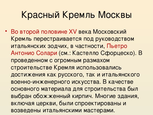 Красный Кремль Москвы Во второй половине XV века Московский Кремль перестраивается под руководством итальянских зодчих, в частности, Пьетро Антонио Солари (см.: Кастелло Сфорцеско). В проведенном с огромным размахом строительстве Кремля использовались достижения как русского, так и итальянского военно-инженерного искусства. В качестве основного материала для строительства был выбран обожженный кирпич. Многие здания, включая церкви, были спроектированы и возведены итальянскими мастерами. 