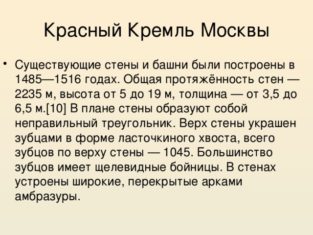 Красный Кремль Москвы Существующие стены и башни были построены в 1485—1516 годах. Общая протяжённость стен — 2235 м, высота от 5 до 19 м, толщина — от 3,5 до 6,5 м.[10] В плане стены образуют собой неправильный треугольник. Верх стены украшен зубцами в форме ласточкиного хвоста, всего зубцов по верху стены — 1045. Большинство зубцов имеет щелевидные бойницы. В стенах устроены широкие, перекрытые арками амбразуры. 