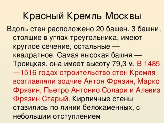 Красный Кремль Москвы Вдоль стен расположено 20 башен. 3 башни, стоящие в углах треугольника, имеют круглое сечение, остальные — квадратное. Самая высокая башня — Троицкая, она имеет высоту 79,3 м. В 1485—1516 годах строительство стен Кремля возглавляли зодчие Антон Фрязин, Марко Фрязин, Пьетро Антонио Солари и Алевиз Фрязин Старый. Кирпичные стены ставились по линии белокаменных, с небольшим отступлением 