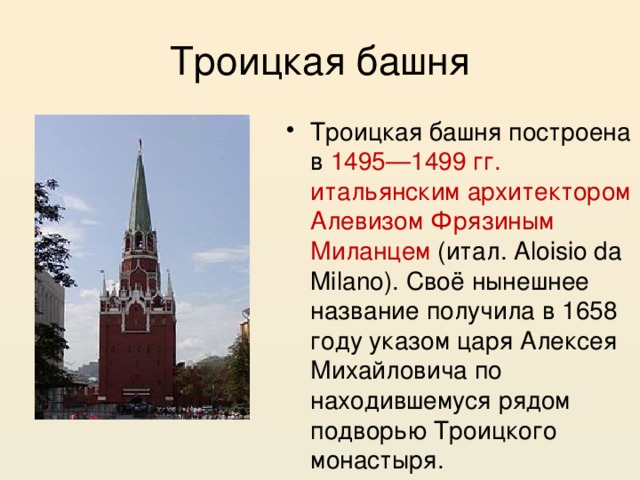 Троицкая башня Троицкая башня построена в 1495—1499 гг. итальянским архитектором Алевизом Фрязиным Миланцем (итал. Aloisio da Milano). Своё нынешнее название получила в 1658 году указом царя Алексея Михайловича по находившемуся рядом подворью Троицкого монастыря. 