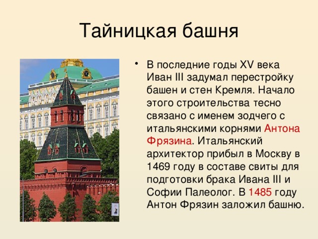 Тайницкая башня В последние годы XV века Иван III задумал перестройку башен и стен Кремля. Начало этого строительства тесно связано с именем зодчего с итальянскими корнями Антона Фрязина . Итальянский архитектор прибыл в Москву в 1469 году в составе свиты для подготовки брака Ивана III и Софии Палеолог. В 1485 году Антон Фрязин заложил башню. 