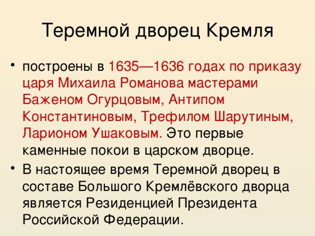 Теремной дворец Кремля построены в 1635—1636 годах по приказу царя Михаила Романова мастерами Баженом Огурцовым, Антипом Константиновым, Трефилом Шарутиным, Ларионом Ушаковым. Это первые каменные покои в царском дворце. В настоящее время Теремной дворец в составе Большого Кремлёвского дворца является Резиденцией Президента Российской Федерации. 