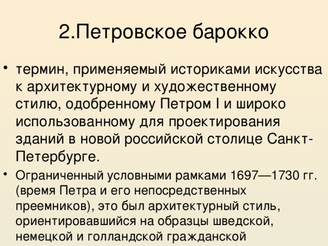 2.Петровское барокко термин, применяемый историками искусства к архитектурному и художественному стилю, одобренному Петром I и широко использованному для проектирования зданий в новой российской столице Санкт-Петербурге. Ограниченный условными рамками 1697—1730 гг. (время Петра и его непосредственных преемников), это был архитектурный стиль, ориентировавшийся на образцы шведской, немецкой и голландской гражданской архитектуры 