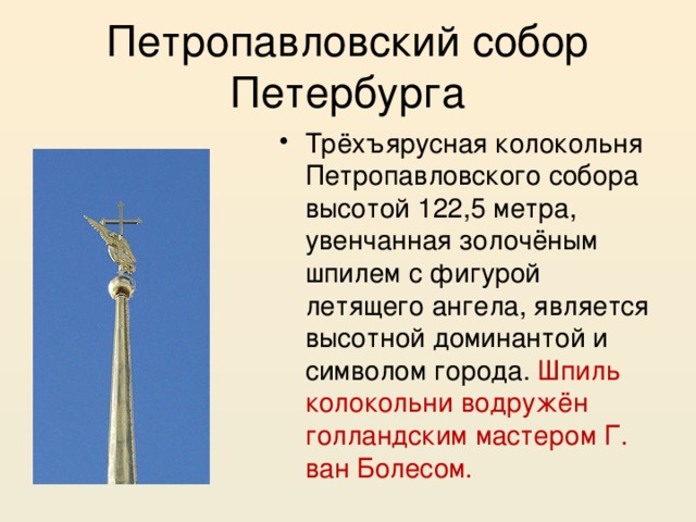 Петропавловский собор Петербурга Трёхъярусная колокольня Петропавловского собора высотой 122,5 метра, увенчанная золочёным шпилем с фигурой летящего ангела, является высотной доминантой и символом города. Шпиль колокольни водружён голландским мастером Г. ван Болесом. 