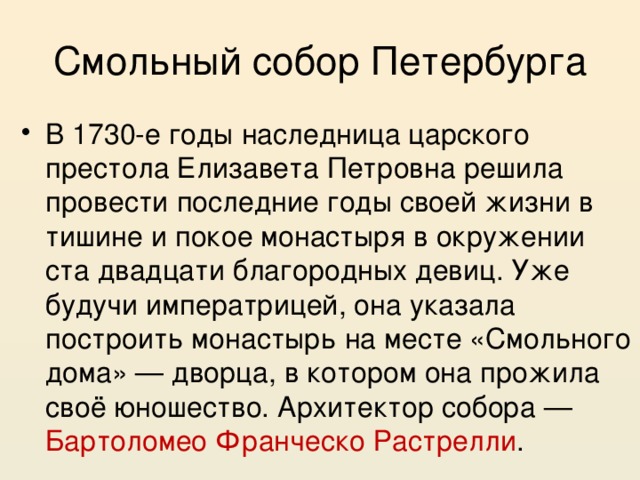 Смольный собор Петербурга В 1730-е годы наследница царского престола Елизавета Петровна решила провести последние годы своей жизни в тишине и покое монастыря в окружении ста двадцати благородных девиц. Уже будучи императрицей, она указала построить монастырь на месте «Смольного дома» — дворца, в котором она прожила своё юношество. Архитектор собора — Бартоломео Франческо Растрелли . 
