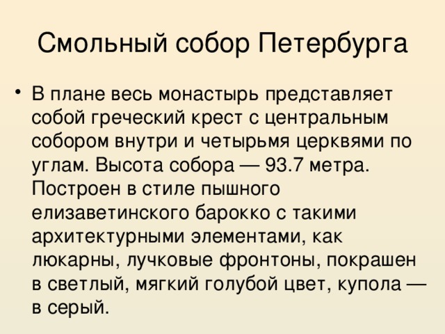 Смольный собор Петербурга В плане весь монастырь представляет собой греческий крест с центральным собором внутри и четырьмя церквями по углам. Высота собора — 93.7 метра. Построен в стиле пышного елизаветинского барокко с такими архитектурными элементами, как люкарны, лучковые фронтоны, покрашен в светлый, мягкий голубой цвет, купола — в серый. 