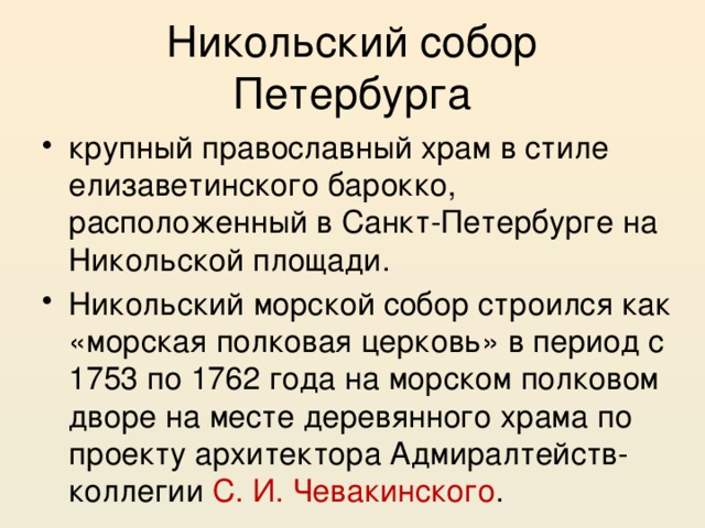 Никольский собор Петербурга крупный православный храм в стиле елизаветинского барокко, расположенный в Санкт-Петербурге на Никольской площади. Никольский морской собор строился как «морская полковая церковь» в период с 1753 по 1762 года на морском полковом дворе на месте деревянного храма по проекту архитектора Адмиралтейств-коллегии С. И. Чевакинского . 