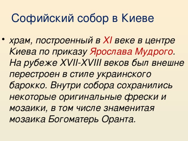 Софийский собор в Киеве храм, построенный в XI веке в центре Киева по приказу Ярослава Мудрого . На рубеже XVII-XVIII веков был внешне перестроен в стиле украинского барокко. Внутри собора сохранились некоторые оригинальные фрески и мозаики, в том числе знаменитая мозаика Богоматерь Оранта. 
