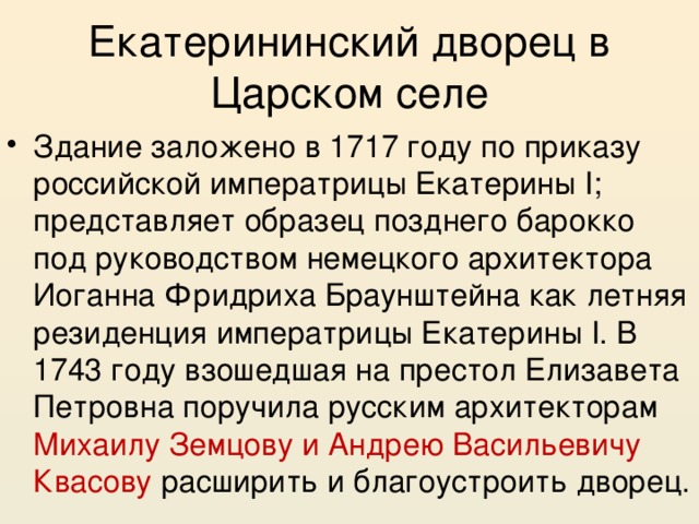 Екатерининский дворец в Царском селе Здание заложено в 1717 году по приказу российской императрицы Екатерины I; представляет образец позднего барокко под руководством немецкого архитектора Иоганна Фридриха Браунштейна как летняя резиденция императрицы Екатерины I. В 1743 году взошедшая на престол Елизавета Петровна поручила русским архитекторам Михаилу Земцову и Андрею Васильевичу Квасову расширить и благоустроить дворец. 