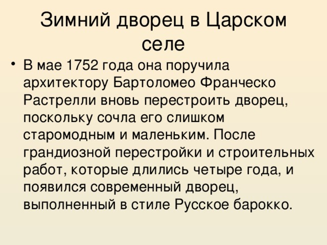 Зимний дворец в Царском селе В мае 1752 года она поручила архитектору Бартоломео Франческо Растрелли вновь перестроить дворец, поскольку сочла его слишком старомодным и маленьким. После грандиозной перестройки и строительных работ, которые длились четыре года, и появился современный дворец, выполненный в стиле Русское барокко. 