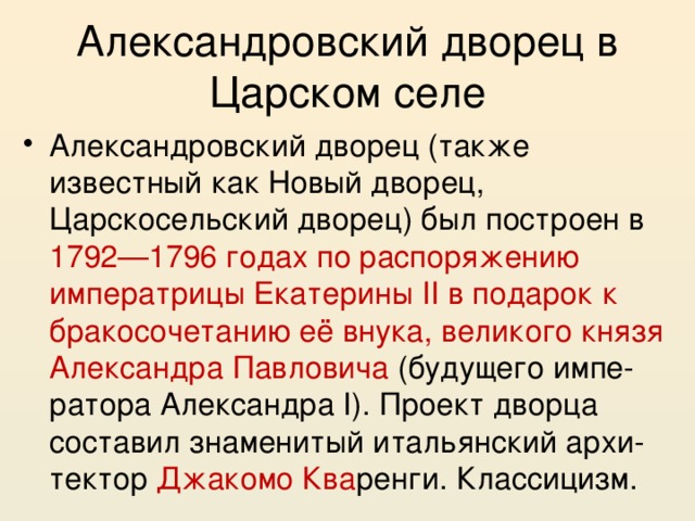 Александровский дворец в Царском селе Александровский дворец (также известный как Новый дворец, Царскосельский дворец) был построен в 1792—1796 годах по распоряжению императрицы Екатерины II в подарок к бракосочетанию её внука, великого князя Александра Павловича (будущего импе- ратора Александра I). Проект дворца составил знаменитый итальянский архи-тектор Джакомо Ква ренги. Классицизм. 