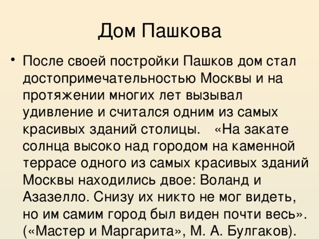 Дом Пашкова После своей постройки Пашков дом стал достопримечательностью Москвы и на протяжении многих лет вызывал удивление и считался одним из самых красивых зданий столицы.  «На закате солнца высоко над городом на каменной террасе одного из самых красивых зданий Москвы находились двое: Воланд и Азазелло. Снизу их никто не мог видеть, но им самим город был виден почти весь». («Мастер и Маргарита», М. А. Булгаков). 