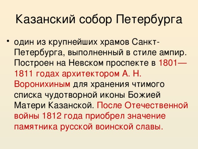 Казанский собор Петербурга один из крупнейших храмов Санкт-Петербурга, выполненный в стиле ампир. Построен на Невском проспекте в 1801—1811 годах архитектором А. Н. Воронихиным для хранения чтимого списка чудотворной иконы Божией Матери Казанской. После Отечественной войны 1812 года приобрел значение памятника русской воинской славы. 