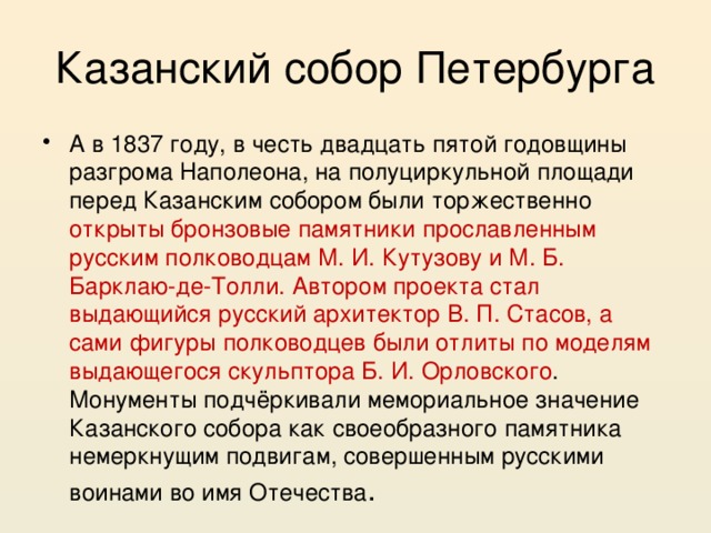 Казанский собор Петербурга А в 1837 году, в честь двадцать пятой годовщины разгрома Наполеона, на полуциркульной площади перед Казанским собором были торжественно открыты бронзовые памятники прославленным русским полководцам М. И. Кутузову и М. Б. Барклаю-де-Толли. Автором проекта стал выдающийся русский архитектор В. П. Стасов, а сами фигуры полководцев были отлиты по моделям выдающегося скульптора Б. И. Орловского . Монументы подчёркивали мемориальное значение Казанского собора как своеобразного памятника немеркнущим подвигам, совершенным русскими воинами во имя Отечества . 