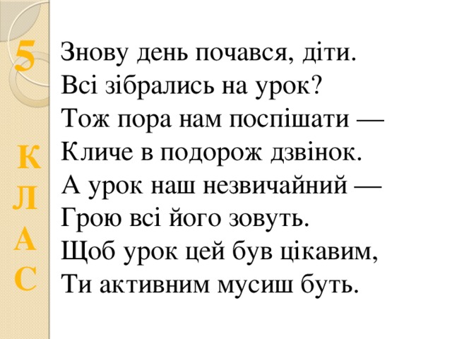 Знову день почався, діти. Всі зібрались на урок? Тож пора нам поспішати — Кличе в подорож дзвінок. А урок наш незвичайний — Грою всі його зовуть. Щоб урок цей був цікавим, Ти активним мусиш буть. 