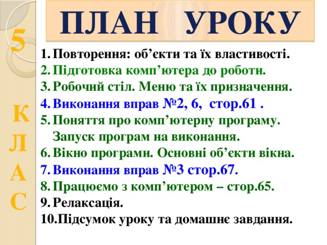 ПЛАН УРОКУ Повторення: об’єкти та їх властивості. Підготовка комп’ютера до роботи. Робочий стіл. Меню та їх призначення. Виконання вправ №2, 6, стор.61  . Поняття про комп’ютерну програму. Запуск програм на виконання. Вікно програми. Основні об’єкти вікна. Виконання вправ №3 стор.67 . Працюємо з комп’ютером – стор.65. Релаксація. Підсумок уроку та домашнє завдання. 