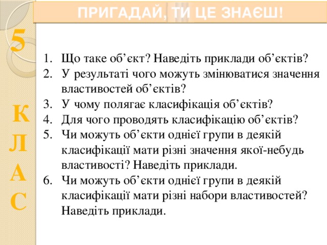 ПРИГАДАЙ, ТИ ЦЕ ЗНАЄШ! Що таке об’єкт? Наведіть приклади об’єктів? У результаті чого можуть змінюватися значення властивостей об’єктів? У чому полягає класифікація об’єктів? Для чого проводять класифікацію об’єктів? Чи можуть об’єкти однієї групи в деякій класифікації мати різні значення якої-небудь властивості? Наведіть приклади. Чи можуть об’єкти однієї групи в деякій класифікації мати різні набори властивостей? Наведіть приклади. 