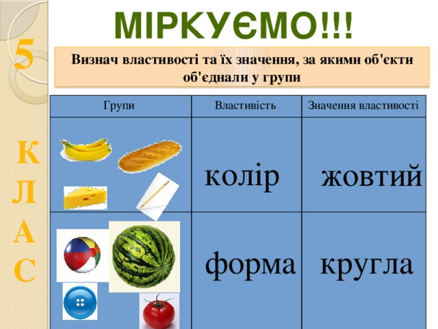 Міркуємо!!! Визнач властивості та їх значення, за якими об'єкти об'єднали у групи Групи Властивість Значення властивості колір жовтий форма кругла  