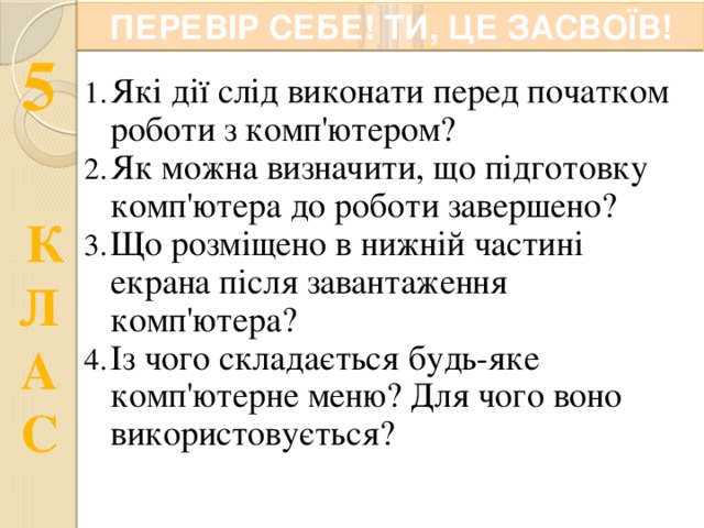 ПЕРЕВІР СЕБЕ! ТИ, ЦЕ ЗАСВОЇВ! Які дії слід виконати перед початком роботи з комп'ютером? Як можна визначити, що підготовку комп'ютера до роботи завершено? Що розміщено в нижній частині екрана після завантаження комп'ютера? Із чого складається будь-яке комп'ютерне меню? Для чого воно використовується? 