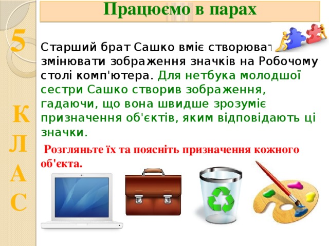 Працюємо в парах Старший брат Сашко вміє створювати та  змінювати зображення значків на Робочому столі комп'ютера. Для нетбука молодшої сестри Сашко створив зображення, гадаючи, що вона швидше зрозуміє призначення об'єктів, яким відповідають ці значки.  Розгляньте їх та поясніть призначення кожного об'єкта. 