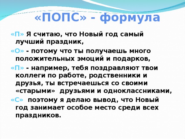 «ПОПС» - формула   «П» Я считаю, что Новый год самый лучший праздник, «О» - потому что ты получаешь много положительных эмоций и подарков, «П» - например, тебя поздравляют твои коллеги по работе, родственники и друзья, ты встречаешься со своими «старыми» друзьями и одноклассниками, «С» поэтому я делаю вывод, что Новый год занимает особое место среди всех праздников.    