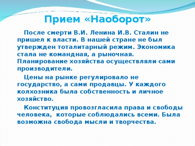 Прием «Наоборот» После смерти В.И. Ленина И.В. Сталин не пришел к власти. В нашей стране не был утвержден тоталитарный режим. Экономика стала не командная, а рыночная. Планирование хозяйства осуществляли сами производители. Цены на рынке регулировало не государство, а сами продавцы. У каждого колхозника была собственность и личное хозяйство. Конституция провозгласила права и свободы человека, которые соблюдались всеми. Была возможна свобода мысли и творчества. 