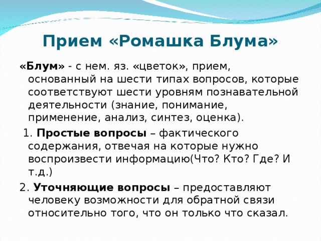 Прием «Ромашка Блума» «Блум» - с нем. яз. «цветок», прием, основанный на шести типах вопросов, которые соответствуют шести уровням познавательной деятельности (знание, понимание, применение, анализ, синтез, оценка).  1. Простые вопросы – фактического содержания, отвечая на которые нужно воспроизвести информацию(Что? Кто? Где? И т.д.) 2. Уточняющие вопросы – предоставляют человеку возможности для обратной связи относительно того, что он только что сказал. 