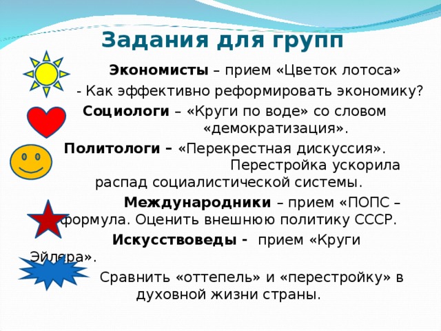 Задания для групп  Экономисты – прием «Цветок лотоса»  - Как эффективно реформировать экономику?  Социологи – «Круги по воде» со словом «демократизация».  Политологи – «Перекрестная дискуссия». Перестройка ускорила распад социалистической системы.  Международники – прием «ПОПС – формула. Оценить внешнюю политику СССР.  Искусствоведы - прием «Круги Эйлера».  Сравнить «оттепель» и «перестройку» в духовной жизни страны. 