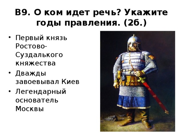 В9. О ком идет речь? Укажите годы правления. (2б.) Первый князь Ростово-Суздалького княжества Дважды завоевывал Киев Легендарный основатель Москвы 