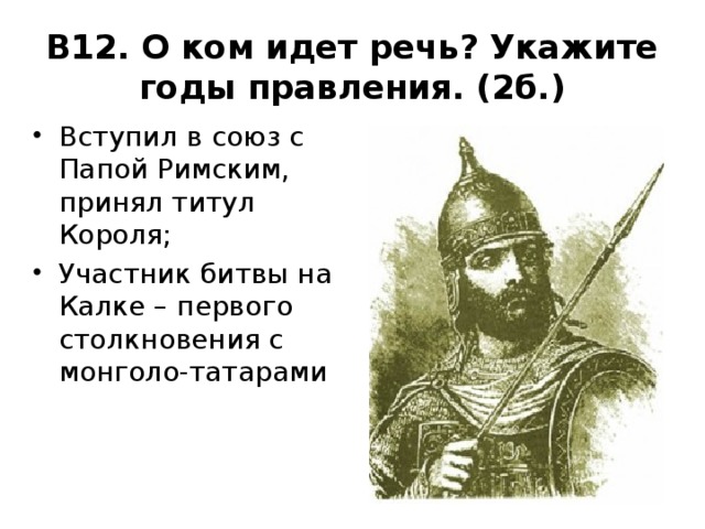 В12. О ком идет речь? Укажите годы правления. (2б.) Вступил в союз с Папой Римским, принял титул Короля; Участник битвы на Калке – первого столкновения с монголо-татарами 