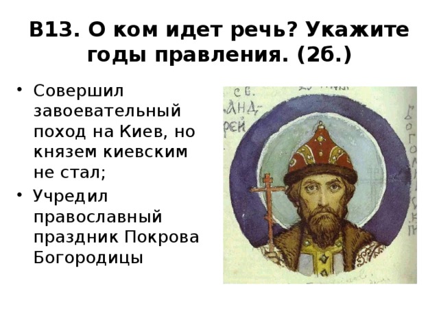 В13. О ком идет речь? Укажите годы правления. (2б.) Совершил завоевательный поход на Киев, но князем киевским не стал; Учредил православный праздник Покрова Богородицы 