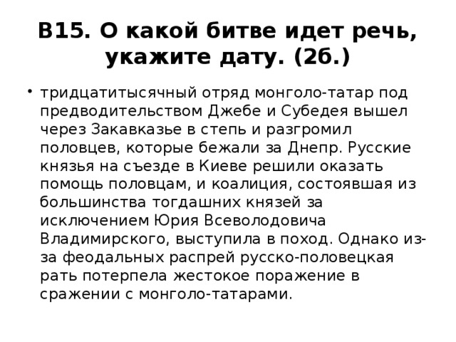В15. О какой битве идет речь, укажите дату. (2б.) тридцатитысячный отряд монголо-татар под предводительством Джебе и Субедея вышел через Закавказье в степь и разгромил половцев, которые бежали за Днепр. Русские князья на съезде в Киеве решили оказать помощь половцам, и коалиция, состоявшая из большинства тогдашних князей за исключением Юрия Всеволодовича Владимирского, выступила в поход. Однако из-за феодальных распрей русско-половецкая рать потерпела жестокое поражение в сражении с монголо-татарами. 