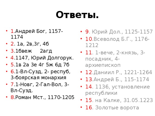 Ответы. 1 .Андрей Бог, 1157-1174 2 . 1а, 2в,3г, 4б 3 .1бвеж 2агд 4 .1147, Юрий Долгорук. 5 .1в 2а 3е 4г 5ж 6д 7б 6 .1-Вл-Сузд, 2- респуб, 3-боярская монархия 7 .1-Новг, 2-Гал-Вол, 3- Вл-Сузд. 8 .Роман Мст., 1170-1205 9 . Юрий Дол., 1125-1157 10 .Всеволод Б.Г., 1176- 1212 11 . 1-вече, 2-князь, 3- посадник, 4-архиепископ 12 .Даниил Р., 1221-1264 13 .Андрей Б., 115-1174 14 . 1136, установление республики 15 . на Калке, 31.05.1223 16 . Золотые ворота 