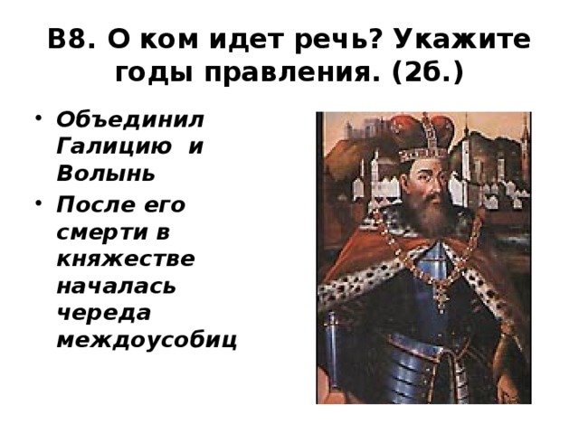 В8. О ком идет речь? Укажите годы правления. (2б.) Объединил Галицию и Волынь После его смерти в княжестве началась череда междоусобиц Мстислава 