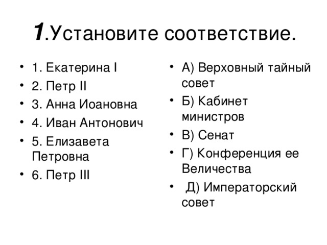 1 1. Екатерина I 2 . Петр II 3. Анна Иоановна 4. Иван Антонович 5. Елизавета Петровна 6. Петр III А) Верховный тайный совет Б) Кабинет министров В) Сенат Г) Конференция ее Величества  Д) Императорский совет  