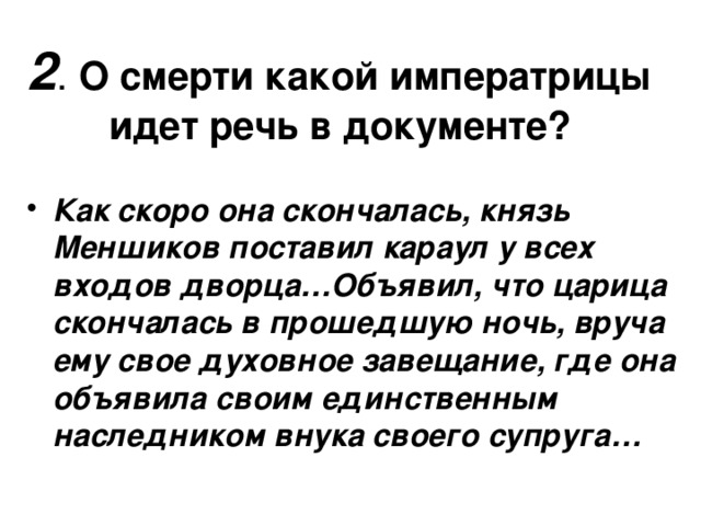 2 . О смерти какой императрицы идет речь в документе? Как скоро она скончалась, князь Меншиков поставил караул у всех входов дворца…Объявил, что царица скончалась в прошедшую ночь, вруча ему свое духовное завещание, где она объявила своим единственным наследником внука своего супруга… 