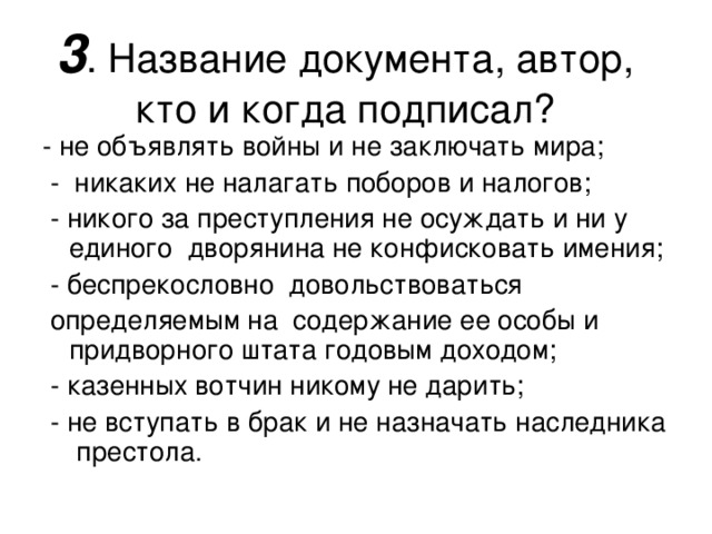 3 . Название документа, автор, кто и когда подписал? - не объявлять войны и не заключать мира;  - никаких не налагать поборов и налогов;  - никого за преступления не осуждать и ни у единого дворянина не конфисковать имения;  - беспрекословно довольствоваться  определяемым на содержание ее особы и придворного штата годовым доходом;  - казенных вотчин никому не дарить;  - не вступать в брак и не назначать наследника престола. 