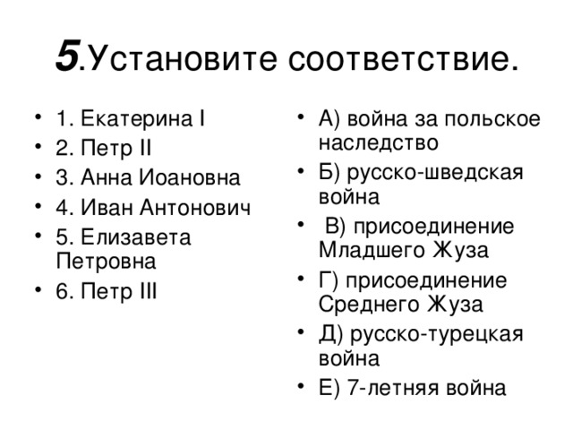 5 А) война за польское наследство Б) русско-шведская война  В) присоединение Младшего Жуза Г) присоединение Среднего Жуза Д) русско-турецкая война Е) 7-летняя война  1. Екатерина I 2 . Петр II 3. Анна Иоановна 4. Иван Антонович 5. Елизавета Петровна 6. Петр III 