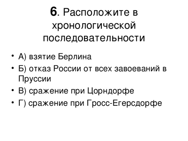 6 . Расположите в хронологической последовательности А) взятие Берлина Б) отказ России от всех завоеваний в Пруссии В) сражение при Цорндорфе Г) сражение при Гросс-Егерсдорфе 