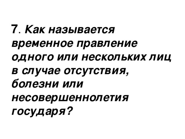 7 Как называется временное правление одного или нескольких лиц в случае отсутствия, болезни или несовершеннолетия государя? 