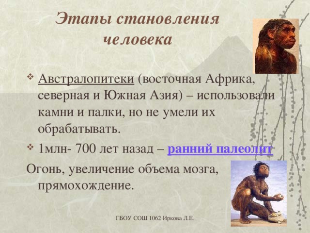Этапы становления человека Австралопитеки (восточная Африка, северная и Южная Азия) – использовали камни и палки, но не умели их обрабатывать. 1млн- 700 лет назад – ранний палеолит Огонь, увеличение объема мозга, прямохождение. ГБОУ СОШ 1062 Иркова Л.Е. 