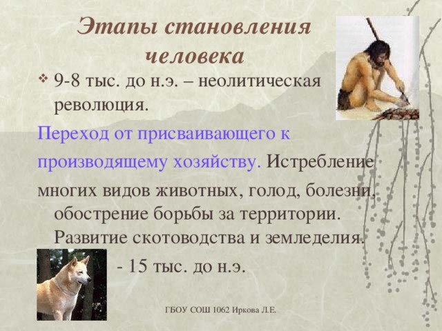 Этапы становления человека 9-8 тыс. до н.э. – неолитическая революция. Переход от присваивающего к производящему хозяйству. Истребление многих видов животных, голод, болезни, обострение борьбы за территории. Развитие скотоводства и земледелия.  - 15 тыс. до н.э. ГБОУ СОШ 1062 Иркова Л.Е. 