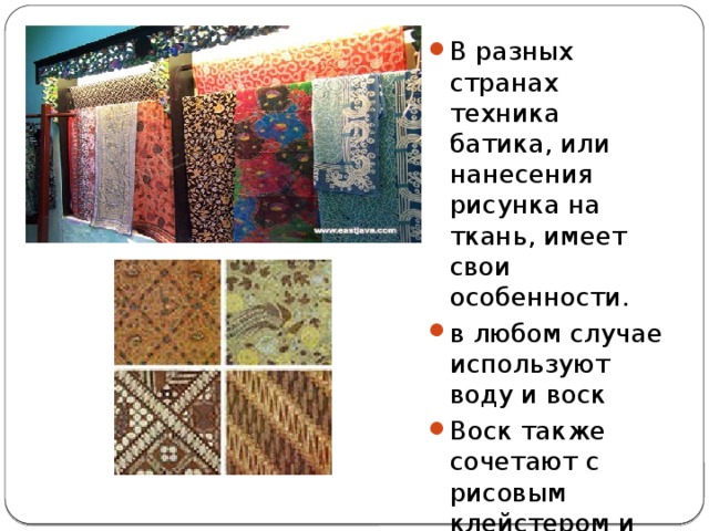 В разных странах техника батика, или нанесения рисунка на ткань, имеет свои особенности. в любом случае используют воду и воск Воск также сочетают с рисовым клейстером и глиной 