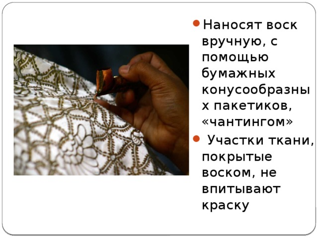 Наносят воск вручную, с помощью бумажных конусообразных пакетиков, «чантингом»  Участки ткани, покрытые воском, не впитывают краску 
