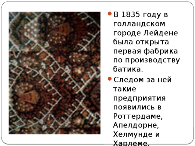 В 1835 году в голландском городе Лейдене была открыта первая фабрика по производству батика. Следом за ней такие предприятия появились в Роттердаме, Апелдорне, Хелмунде и Харлеме. 
