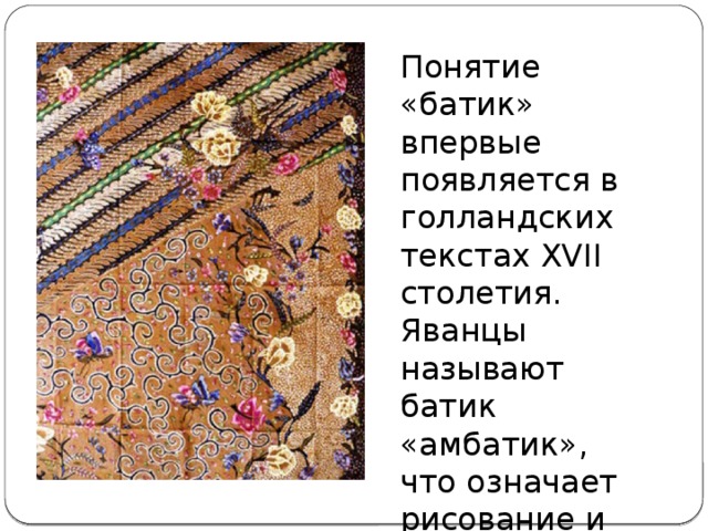 Понятие «батик» впервые появляется в голландских текстах XVII столетия. Яванцы называют батик «амбатик», что означает рисование и письмо. 