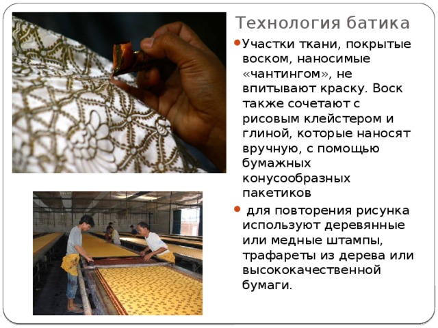 Технология батика Участки ткани, покрытые воском, наносимые «чантингом», не впитывают краску. Воск также сочетают с рисовым клейстером и глиной, которые наносят вручную, с помощью бумажных конусообразных пакетиков  для повторения рисунка используют деревянные или медные штампы, трафареты из дерева или высококачественной бумаги.   