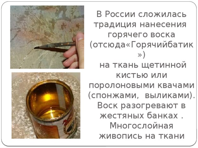 В России сложилась традиция нанесения горячего воска  (отсюда«Горячийбатик»)  на ткань щетинной кистью или поролоновыми квачами (спонжами, выликами).  Воск разогревают в жестяных банках .  Многослойная живопись на ткани 