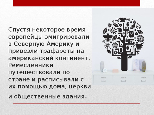 Спустя некоторое время европейцы эмигрировали в Северную Америку и привезли трафареты на американский континент. Ремесленники путешествовали по стране и расписывали с их помощью дома, церкви и общественные здания . 