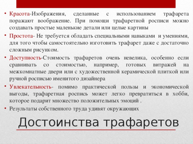 Красота -Изображения, сделанные с использованием трафарета поражают воображение. При помощи трафаретной росписи можно создавать простые маленькие детали или целые картины Простота - Не требуется обладать специальными навыками и умениями, для того чтобы самостоятельно изготовить трафарет даже с достаточно сложным рисунком. Доступность -Стоимость трафаретов очень невелика, особенно если сравнивать со стоимостью, например, готовых витражей на межкомнатные двери или с художественной керамической плиткой или ручной росписью именитого дизайнера Увлекательность - помимо практической пользы и экономической выгоды, трафаретная роспись может легко превратиться в хобби, которое подарит множество положительных эмоций . Результаты собственного труда удивят окружающих Достоинства трафаретов   